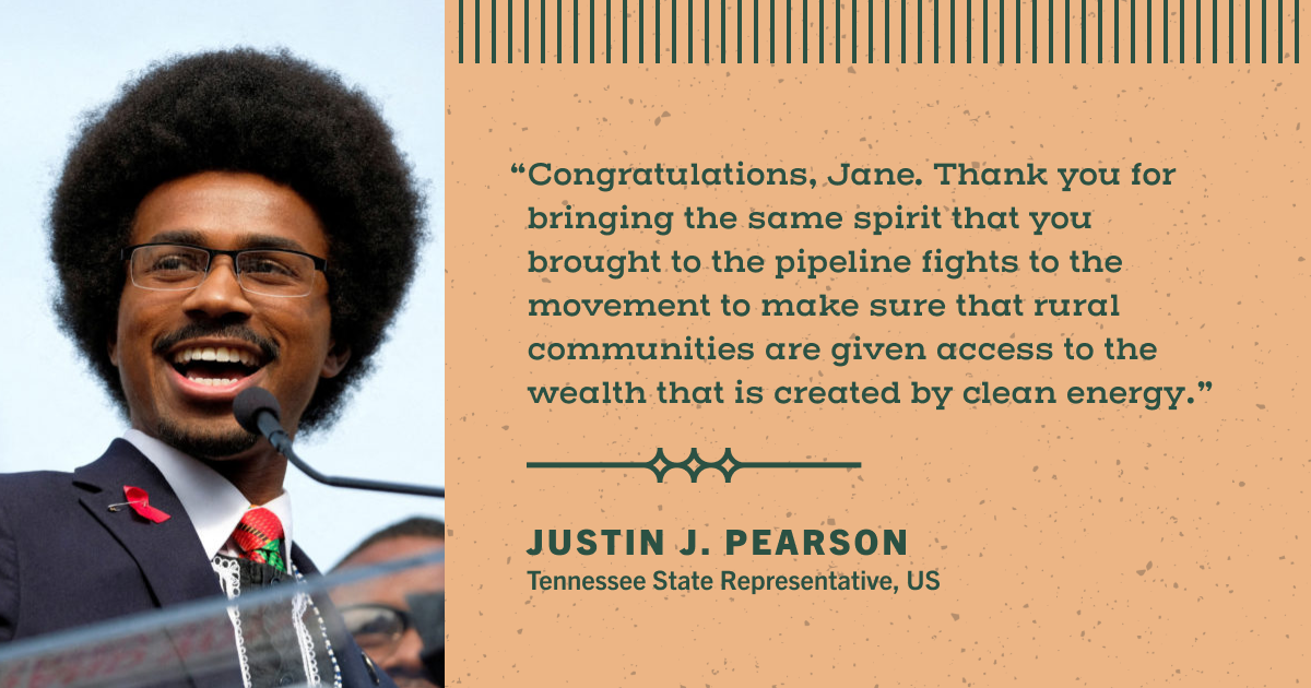 A blockquote: "Congratulations, Jane. Thank you for bringing the same spirit that you brought to the pipeline fights to the movement to make sure that rural communities are given access to the wealth that is created by clean energy." The quote is attributed to Justin J. Pearson, Tennessee State Representative, US. A photo of Rep. Pearson accompanies the quote.